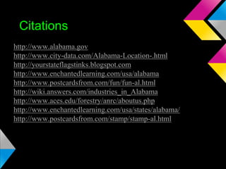 Citations
http://www.alabama.gov
http://www.city-data.com/Alabama-Location-.html
http://yourstateflagstinks.blogspot.com
http://www.enchantedlearning.com/usa/alabama
http://www.postcardsfrom.com/fun/fun-al.html
http://wiki.answers.com/industries_in_Alabama
http://www.aces.edu/forestry/anrc/aboutus.php
http://www.enchantedlearning.com/usa/states/alabama/
http://www.postcardsfrom.com/stamp/stamp-al.html

 