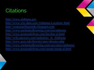 Citations
http://www.alabama.gov
http://www.city-data.com/Alabama-Location-.html
http://yourstateflagstinks.blogspot.com
http://www.enchantedlearning.com/usa/alabama
http://www.postcardsfrom.com/fun/fun-al.html
http://wiki.answers.com/industries_in_Alabama
http://www.aces.edu/forestry/anrc/aboutus.php
http://www.enchantedlearning.com/usa/states/alabama/
http://www.postcardsfrom.com/stamp/stamp-al.html

 