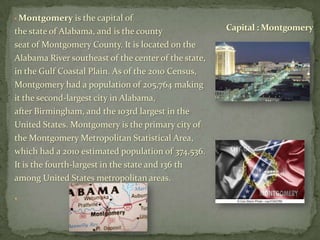 • Montgomery

is the capital of
the state of Alabama, and is the county
seat of Montgomery County. It is located on the
Alabama River southeast of the center of the state,
in the Gulf Coastal Plain. As of the 2010 Census,
Montgomery had a population of 205,764 making
it the second-largest city in Alabama,
after Birmingham, and the 103rd largest in the
United States. Montgomery is the primary city of
the Montgomery Metropolitan Statistical Area,
which had a 2010 estimated population of 374,536.
It is the fourth-largest in the state and 136 th
among United States metropolitan areas.
•

Capital : Montgomery

 