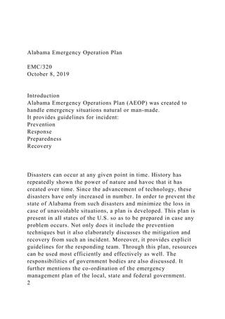 Alabama Emergency Operation Plan
EMC/320
October 8, 2019
Introduction
Alabama Emergency Operations Plan (AEOP) was created to
handle emergency situations natural or man-made.
It provides guidelines for incident:
Prevention
Response
Preparedness
Recovery
Disasters can occur at any given point in time. History has
repeatedly shown the power of nature and havoc that it has
created over time. Since the advancement of technology, these
disasters have only increased in number. In order to prevent the
state of Alabama from such disasters and minimize the loss in
case of unavoidable situations, a plan is developed. This plan is
present in all states of the U.S. so as to be prepared in case any
problem occurs. Not only does it include the prevention
techniques but it also elaborately discusses the mitigation and
recovery from such an incident. Moreover, it provides explicit
guidelines for the responding team. Through this plan, resources
can be used most efficiently and effectively as well. The
responsibilities of government bodies are also discussed. It
further mentions the co-ordination of the emergency
management plan of the local, state and federal government.
2
 