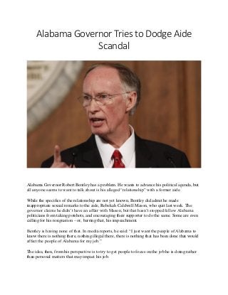 Alabama Governor Tries to Dodge Aide
Scandal
Alabama Governor Robert Bentley has a problem. He wants to advance his political agenda, but
all anyone seems to want to talk about is his alleged “relationship” with a former aide.
While the specifics of the relationship are not yet known, Bentley did admit he made
inappropriate sexual remarks to the aide, Rebekah Caldwell Mason, who quit last week. The
governor claims he didn’t have an affair with Mason, but that hasn’t stopped fellow Alabama
politicians from taking potshots, and encouraging their supporter to do the same. Some are even
calling for his resignation – or, barring that, his impeachment.
Bentley is having none of that. In media reports, he said: “I just want the people of Alabama to
know there is nothing there, nothing illegal there, there is nothing that has been done that would
affect the people of Alabama for my job.”
The idea, then, from his perspective is to try to get people to focus on the job he is doing rather
than personal matters that may impact his job.
 