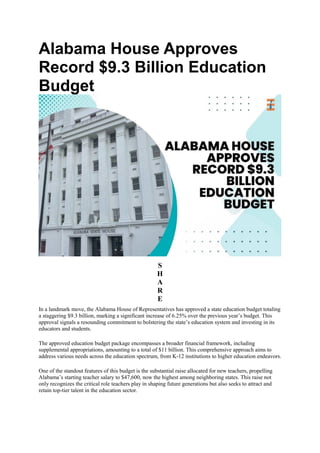 Alabama House Approves
Record $9.3 Billion Education
Budget
S
H
A
R
E
In a landmark move, the Alabama House of Representatives has approved a state education budget totaling
a staggering $9.3 billion, marking a significant increase of 6.25% over the previous year’s budget. This
approval signals a resounding commitment to bolstering the state’s education system and investing in its
educators and students.
The approved education budget package encompasses a broader financial framework, including
supplemental appropriations, amounting to a total of $11 billion. This comprehensive approach aims to
address various needs across the education spectrum, from K-12 institutions to higher education endeavors.
One of the standout features of this budget is the substantial raise allocated for new teachers, propelling
Alabama’s starting teacher salary to $47,600, now the highest among neighboring states. This raise not
only recognizes the critical role teachers play in shaping future generations but also seeks to attract and
retain top-tier talent in the education sector.
 