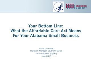 Your Bottom Line:
What the Affordable Care Act Means
For Your Alabama Small Business
Grant Lahmann
Outreach Manager, Southern States
Small Business Majority
June 2013
 