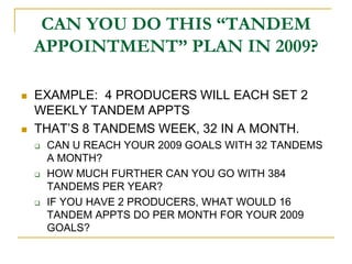 CAN YOU DO THIS “TANDEM
    APPOINTMENT” PLAN IN 2009?

   EXAMPLE: 4 PRODUCERS WILL EACH SET 2
    WEEKLY TANDEM APPTS
   THAT‟S 8 TANDEMS WEEK, 32 IN A MONTH.
       CAN U REACH YOUR 2009 GOALS WITH 32 TANDEMS
        A MONTH?
       HOW MUCH FURTHER CAN YOU GO WITH 384
        TANDEMS PER YEAR?
       IF YOU HAVE 2 PRODUCERS, WHAT WOULD 16
        TANDEM APPTS DO PER MONTH FOR YOUR 2009
        GOALS?
 
