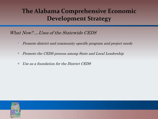 The Alabama Comprehensive Economic
             Development Strategy

What Now? …Uses of the Statewide CEDS

     Promote district and community specific program and project needs

     Promote the CEDS process among State and Local Leadership

     Use as a foundation for the District CEDS
 