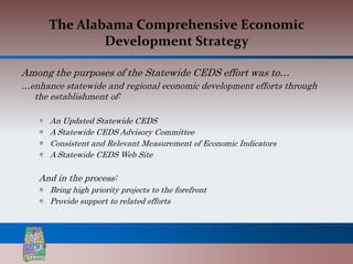 The Alabama Comprehensive Economic
              Development Strategy

Among the purposes of the Statewide CEDS effort was to…
…enhance statewide and regional economic development efforts through
  the establishment of:

      An Updated Statewide CEDS
      A Statewide CEDS Advisory Committee
      Consistent and Relevant Measurement of Economic Indicators
      A Statewide CEDS Web Site

    And in the process:
      Bring high priority projects to the forefront
      Provide support to related efforts
 