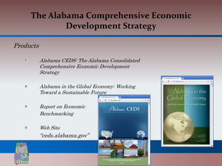 The Alabama Comprehensive Economic
             Development Strategy

Products

           Alabama CEDS: The Alabama Consolidated
           Comprehensive Economic Development
           Strategy

           Alabama in the Global Economy: Working
           Toward a Sustainable Future

           Report on Economic
           Benchmarking

           Web Site
           “ceds.alabama.gov”
 