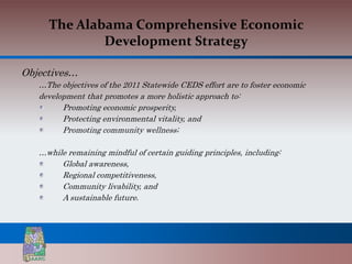 The Alabama Comprehensive Economic
             Development Strategy

Objectives…
   …The objectives of the 2011 Statewide CEDS effort are to foster economic
   development that promotes a more holistic approach to:
         Promoting economic prosperity,
         Protecting environmental vitality, and
         Promoting community wellness;

   …while remaining mindful of certain guiding principles, including:
        Global awareness,
        Regional competitiveness,
        Community livability, and
        A sustainable future.
 