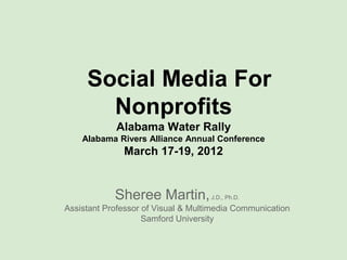 Social Media For
       Nonprofits
            Alabama Water Rally
    Alabama Rivers Alliance Annual Conference
              March 17-19, 2012


            Sheree Martin,          J.D., Ph.D.

Assistant Professor of Visual & Multimedia Communication
                    Samford University
 