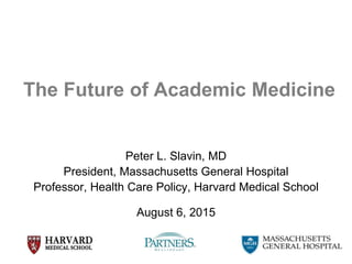 1
The Future of Academic Medicine
Peter L. Slavin, MD
President, Massachusetts General Hospital
Professor, Health Care Policy, Harvard Medical School
August 6, 2015
 