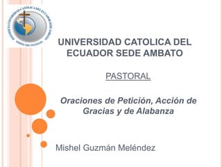 UNIVERSIDAD CATOLICA DEL 
ECUADOR SEDE AMBATO 
PASTORAL 
Oraciones de Petición, Acción de 
Gracias y de Alabanza 
Mishel Guzmán Meléndez 
 