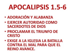 APOCALIPSIS 1.5-6
• ADORACIÓN Y ALABANZA
• EJERCER AUTORIDAD COMO
  SACERDOTES DE DIOS
• PROCLAMAR EL TRIUNFO DE
  CRISTO
• EXIGE A LA IGLESIA LA BATALLA
  CONTRA EL MAL PARA QUE EL
  REINO AVANCE.
 
