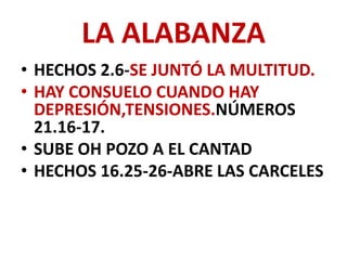 LA ALABANZA
• HECHOS 2.6-SE JUNTÓ LA MULTITUD.
• HAY CONSUELO CUANDO HAY
  DEPRESIÓN,TENSIONES.NÚMEROS
  21.16-17.
• SUBE OH POZO A EL CANTAD
• HECHOS 16.25-26-ABRE LAS CARCELES
 