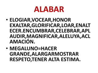 ALABAR
• ELOGIAR,VOCEAR,HONOR
  EXALTAR,GLORIFICAR,LOAR,ENALT
  ECER.ENCUMBRAR,CELEBRAR,APL
  AUDIR,MAGNIFICAR,ALELUYA,ACL
  AMACIÓN.
• MEGALUNO=HACER
  GRANDE,ALARGARMOSTRAR
  RESPETO,TENER ALTA ESTIMA.
 