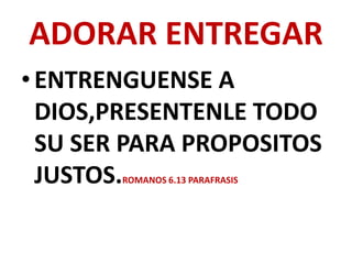 ADORAR ENTREGAR
• ENTRENGUENSE A
  DIOS,PRESENTENLE TODO
  SU SER PARA PROPOSITOS
  JUSTOS.
        ROMANOS 6.13 PARAFRASIS
 