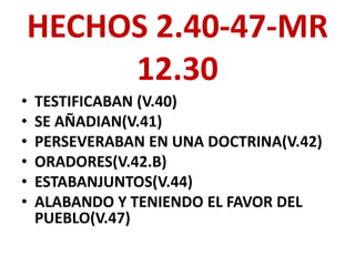 HECHOS 2.40-47-MR
     12.30
•   TESTIFICABAN (V.40)
•   SE AÑADIAN(V.41)
•   PERSEVERABAN EN UNA DOCTRINA(V.42)
•   ORADORES(V.42.B)
•   ESTABANJUNTOS(V.44)
•   ALABANDO Y TENIENDO EL FAVOR DEL
    PUEBLO(V.47)
 