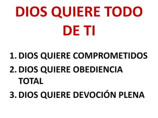 DIOS QUIERE TODO
       DE TI
1. DIOS QUIERE COMPROMETIDOS
2. DIOS QUIERE OBEDIENCIA
   TOTAL
3. DIOS QUIERE DEVOCIÓN PLENA
 