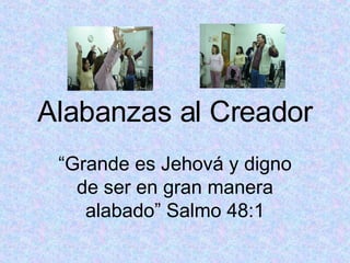 Alabanzas al Creador “ Grande es Jehová y digno de ser en gran manera alabado” Salmo 48:1 