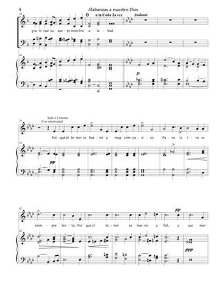 4                                               Alabanzas a nuestro Dios
                        ﬁ
   b œœ œ œ œ œ œ œ œ œ ˙ ˙                                                    bbbb
48

                                                                                           ∑                     ∑                           ∑
                                                   a la Coda 2a vez   Andante
 &      œ œ œ œ œ œ œ ˙ ˙                                           ww
      gra - ti - tud su     san - to nom-bre    a - la     -    bad.
           œ
 ? b œ N œ œ œœ             œb n œœ b œ œ ˙ ˙
                            œ         œ œ                           w
                                                                    w
     œ œ                                  ˙ ˙                                  bbbb        ∑                     ∑                           ∑

   b œ˙ . œ œ œ œ œ œ œ œ ˙ ˙                                                  bbbb ˙ œ œ ˙ œ œ œ œ œ œ
48

 &            œ ˙           ˙˙                                      w                        ˙.   œ ˙ ˙
     œ    œ œ               ˙                                       w
                                                                    w
                                                                                    p
           œ                œ b n œœb œ˙ œ ˙                                        b˙.  œ N ˙ .. œ ˙ œ œ
 ? b œ œ œœ                 œ         œ œ ˙
                                           ˙ ˙                      w
                                                                    w           b b ˙ ..
                                                                               bb    ˙   œ ˙.
                                                                                         œ ˙      œ w
                            Ó                ˙                      w




                                    œ œ œ >                                   œ œ œ >
                 Solo o Unísono
   bb                                     ˙                                         ˙                                œ. œ ˙
55            Con emotividad

 &bb Ó               Œ œ      œ                           œ œ            œ                       ˙       ˙
                                                                                                                        J
                                                                                                                                             œ œ
                      Por - queIel Se - ńor es bue - no         y        muy com - pa - si - vo.         Pa - ra             la   i      -   ra es


    b                                                                                                       >
 & b b b ˙ . œ œœ
55


                              ˙         ˙         ˙˙ ..        œœ ˙            œ œ ww                    ˙ b˙                     ˙ ..            œ
                                                                                                                                                  œ
         ˙                    ˙         ˙                         ˙            œ œ                       w                        ˙
              π
 ? bb b ˙ . œ œ
         ˙     œ              ˙
                              ˙         ˙
                                        ˙         ˙ ..
                                                  ˙            œ
                                                               œ         ˙
                                                                         ˙     œ œ w
                                                                               œ œ w                     ˙           ˙            ˙ ..
      b                       ˙         ˙         ˙.           œ         ˙     œ œ w                                 ˙            ˙               œ




        >                                                                                                                π
   bbbb ˙ .            œ       ˙                ˙.             œ         ˙.      œ     œ ˙           nœ ˙.               œ            ˙.
62

 &                                  œ œ                                                                                                           œ
        siem     -    pre     len - to, Por    queIel          Se - ńor          es   bue - no       y   fiel,           y         sus           mer -


   bb     ˙. œ œ               ˙                ˙. œ #œ                  ˙. ˙ œ        œ ˙# œ n n œ ˙ .
62

 &bb      ˙˙
           .
               œ
               œ               ˙
                               ˙    œ œ
                                    œ
                                    œ           œ nœ œ                   ˙             ˙          œ ˙.                   Œ
                                                                                                                           Aw
                                                                                                                            w
                                                                         ˙ n˙                                              ∏
                                                ˙ ..           nœ                      ˙ œ n œ ˙ ..
 ? bb b ˙        œ œ œ ˙.               œ       ˙               œ        ˙ ˙           ˙ nœ œ ˙.
                                                                                               ˙                         Œ  w
     b
 