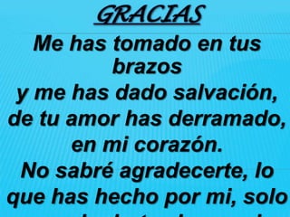 GRACIAS
   Me has tomado en tus
          brazos
 y me has dado salvación,
de tu amor has derramado,
      en mi corazón.
 No sabré agradecerte, lo
que has hecho por mi, solo
 