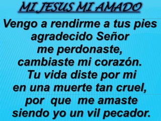 MI JESUS MI AMADO
Vengo a rendirme a tus pies
     agradecido Señor
      me perdonaste,
  cambiaste mi corazón.
    Tu vida diste por mi
 en una muerte tan cruel,
    por que me amaste
 siendo yo un vil pecador.
 