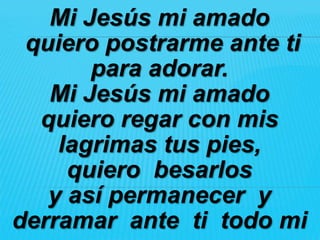 Mi Jesús mi amado
 quiero postrarme ante ti
       para adorar.
   Mi Jesús mi amado
  quiero regar con mis
    lagrimas tus pies,
     quiero besarlos
   y así permanecer y
derramar ante ti todo mi
 