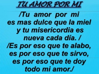 TU AMOR POR MI
    /Tu amor por mi
es mas dulce que la miel
   y tu misericordia es
      nueva cada día. /
/Es por eso que te alabo,
 es por eso que te sirvo,
  es por eso que te doy
      todo mi amor./
 