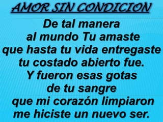 AMOR SIN CONDICION
        De tal manera
     al mundo Tu amaste
que hasta tu vida entregaste
   tu costado abierto fue.
    Y fueron esas gotas
         de tu sangre
 que mi corazón limpiaron
  me hiciste un nuevo ser.
 