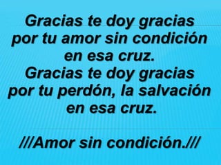 Gracias te doy gracias
por tu amor sin condición
        en esa cruz.
  Gracias te doy gracias
por tu perdón, la salvación
        en esa cruz.

 ///Amor sin condición.///
 