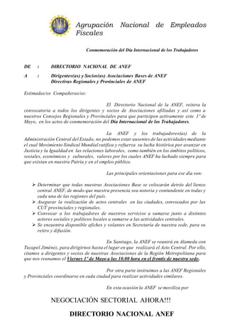 Agrupación Nacional de Empleados
Fiscales
Conmemoración del Día Internacional de los Trabajadores
DE : DIRECTORIO NACIONAL DE ANEF
A : Dirigentes(as) y Socios(as) Asociaciones Bases de ANEF
Directivas Regionales y Provinciales de ANEF
Estimadas/os Compañeras/os:
El Directorio Nacional de la ANEF, reitera la
convocatoria a todos los dirigentes y socios de Asociaciones afiliadas y así como a
nuestros Consejos Regionales y Provinciales para que participen activamente este 1º de
Mayo, en los actos de conmemoración del Día Internacional de los Trabajadores.
La ANEF y los trabajadores(as) de la
Administración Central del Estado, no podemos estar ausentes de las actividades mediante
el cual Movimiento Sindical Mundial ratifica y refuerza su lucha histórica por avanzar en
Justicia y la Igualdad en las relaciones laborales, como también en los ámbitos políticos,
sociales, económicos y culturales, valores por los cuales ANEF ha luchado siempre para
que existan en nuestra Patria y en el empleo público.
Las principales orientaciones para ese día son:
 Determinar que todas nuestras Asociaciones Base se colocarán detrás del lienzo
central ANEF, de modo que nuestra presencia sea notoria y contundente en todas y
cada una de las regiones del país.
 Asegurar la realización de actos centrales en las ciudades, convocados por las
CUT provinciales y regionales.
 Convocar a los trabajadores de nuestros servicios a sumarse junto a distintos
actores sociales y políticos locales a sumarse a las actividades centrales.
 Se encuentra disponible afiches y volantes en Secretaría de nuestra sede, para su
retiro y difusión.
En Santiago, la ANEF se reunirá en Alameda con
Tucapel Jiménez, para dirigirnos hasta el lugar en que realizará el Acto Central. Por ello,
citamos a dirigentes y socios de nuestras Asociaciones de la Región Metropolitana para
que nos reunamos el Viernes 1º de Mayo a las 10.00 hora en el frontis de nuestra sede.
Por otra parte instruimos a las ANEF Regionales
y Provinciales coordinarse en cada ciudad para realizar actividades similares.
En esta ocasión la ANEF se moviliza por
NEGOCIACIÓN SECTORIAL AHORA!!!
DIRECTORIO NACIONAL ANEF
 