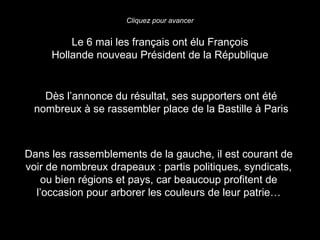 Cliquez pour avancer


         Le 6 mai les français ont élu François
     Hollande nouveau Président de la République


   Dès l’annonce du résultat, ses supporters ont été
 nombreux à se rassembler place de la Bastille à Paris



Dans les rassemblements de la gauche, il est courant de
voir de nombreux drapeaux : partis politiques, syndicats,
   ou bien régions et pays, car beaucoup profitent de
  l’occasion pour arborer les couleurs de leur patrie…
 