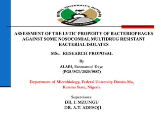 ASSESSMENT OF THE LYTIC PROPERTY OF BACTERIOPHAGES
AGAINST SOME NOSOCOMIAL MULTIDRUG RESISTANT
BACTERIAL ISOLATES
MSc. RESEARCH PROPOSAL
By
ALABI, Emmanuel Dayo
(PG8/SCI/2020/0887)
Department of Microbiology, Federal University Dutsin-Ma,
Katsina State, Nigeria
Supervisors:
DR. I. MZUNGU
DR. A.T. ADESOJI
 