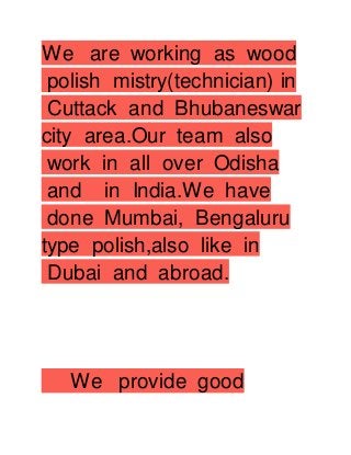 We are working as wood
polish mistry(technician) in
Cuttack and Bhubaneswar
city area.Our team also
work in all over Odisha
and in India.We have
done Mumbai, Bengaluru
type polish,also like in
Dubai and abroad.
We provide good
 