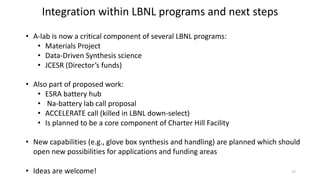 Integration within LBNL programs and next steps
• A-lab is now a critical component of several LBNL programs:
• Materials Project
• Data-Driven Synthesis science
• JCESR (Director’s funds)
• Also part of proposed work:
• ESRA battery hub
• Na-battery lab call proposal
• ACCELERATE call (killed in LBNL down-select)
• Is planned to be a core component of Charter Hill Facility
• New capabilities (e.g., glove box synthesis and handling) are planned which should
open new possibilities for applications and funding areas
• Ideas are welcome! 15
 