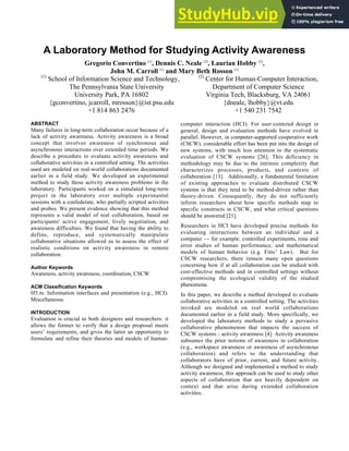 A Laboratory Method for Studying Activity Awareness
Gregorio Convertino (1)
, Dennis C. Neale (2)
, Laurian Hobby (2)
,
John M. Carroll (1)
and Mary Beth Rosson (1)
(1)
School of Information Science and Technology,
The Pennsylvania State University
University Park, PA 16802
{gconvertino, jcarroll, mrosson}@ist.psu.edu
+1 814 863 2476
(2)
Center for Human-Computer Interaction,
Department of Computer Science
Virginia Tech, Blacksburg, VA 24061
{dneale, lhobby}@vt.edu
+1 540 231 7542
ABSTRACT
Many failures in long-term collaboration occur because of a
lack of activity awareness. Activity awareness is a broad
concept that involves awareness of synchronous and
asynchronous interactions over extended time periods. We
describe a procedure to evaluate activity awareness and
collaborative activities in a controlled setting. The activities
used are modeled on real-world collaborations documented
earlier in a field study. We developed an experimental
method to study these activity awareness problems in the
laboratory. Participants worked on a simulated long-term
project in the laboratory over multiple experimental
sessions with a confederate, who partially scripted activities
and probes. We present evidence showing that this method
represents a valid model of real collaboration, based on
participants' active engagement, lively negotiation, and
awareness difficulties. We found that having the ability to
define, reproduce, and systematically manipulate
collaborative situations allowed us to assess the effect of
realistic conditions on activity awareness in remote
collaboration.
Author Keywords
Awareness, activity awareness, coordination, CSCW
ACM Classification Keywords
H5.m. Information interfaces and presentation (e.g., HCI):
Miscellaneous.
INTRODUCTION
Evaluation is crucial to both designers and researchers: it
allows the former to verify that a design proposal meets
users’ requirements, and gives the latter an opportunity to
formulate and refine their theories and models of human-
computer interaction (HCI). For user-centered design in
general, design and evaluation methods have evolved in
parallel. However, in computer-supported cooperative work
(CSCW), considerable effort has been put into the design of
new systems, with much less attention to the systematic
evaluation of CSCW systems [26]. This deficiency in
methodology may be due to the intrinsic complexity that
characterizes processes, products, and contexts of
collaboration [13]. Additionally, a fundamental limitation
of existing approaches to evaluate distributed CSCW
systems is that they tend to be method-driven rather than
theory-driven. Consequently, they do not sufficiently
inform researchers about how specific methods map to
specific constructs in CSCW, and what critical questions
should be answered [21].
Researchers in HCI have developed precise methods for
evaluating interactions between an individual and a
computer — for example: controlled experiments, time and
error studies of human performance, and mathematical
models of human behavior (e.g. Fitts’ Law). But for
CSCW researchers, there remain many open questions
concerning how if at all collaboration can be studied with
cost-effective methods and in controlled settings without
compromising the ecological validity of the studied
phenomena.
In this paper, we describe a method developed to evaluate
collaborative activities in a controlled setting. The activities
invoked are modeled on real world collaborations
documented earlier in a field study. More specifically, we
developed the laboratory methods to study a pervasive
collaborative phenomenon that impacts the success of
CSCW systems - activity awareness [4]. Activity awareness
subsumes the prior notions of awareness in collaboration
(e.g., workspace awareness or awareness of asynchronous
collaboration) and refers to the understanding that
collaborators have of prior, current, and future activity.
Although we designed and implemented a method to study
activity awareness, this approach can be used to study other
aspects of collaboration that are heavily dependent on
context and that arise during extended collaboration
activities.
 