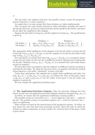 10
The job seeker and employer both have two possible actions: accept the prospective
partner, denoted a, or reject, denoted r.
As argued above, we may assume that these decisions are taken simultaneously.
Also, we ignore the costs already incurred by either individual, including the costs of
the present interview, as they are subtracted from all the payoffs in the matrix, and hence
do not affect the equilibria in this subgame.
Suppose the job seeker is of type xjs and the employer is of type xem. The payoff matrix
is given by
Employer: a Employer: r
Job Seeker: a
Job Seeker: r

[g(x2,js, xem), h(xjs, x2,em)] [Rjs(xjs; π), Rem(xem; π)]
[Rjs(xjs; π), Rem(xem; π)] [Rjs(xjs; π), Rem(xem; π)]

.
The appropriate Nash equilibrium of this subgame is for the job seeker to accept the job
if and only if g(x2,js, xem) ≥ Rjs(xjs; π) and the employer to accept the job seeker if and
only if h(xjs, x2,em) ≥ Rem(xem; π).
For convenience, we assume that when h(xjs, x2,em) = Rem(xem; π), an employer always
accepts the job seeker (in this case she is indifferent between rejecting and accepting him
for the job). Similarly, if g(x2,js, xem) = Rjs(xjs; π), it is assumed that a job seeker always
accepts an employer.
If a job seeker rejects an employer, then the employer is indifferent between accepting or
rejecting the job seeker. By using the rule given above, an employer will take the optimal
action whenever a job seeker “mistakenly” accepts a job offer.
Under these assumptions, this subgame has a unique Nash equilibrium and value. Let
v(xjs, xem; π) = [vjs(xjs, xem; π), vem(xjs, xem; π)] denote the value of this game, where
vjs(xjs, xem; π) and vem(xjs, xem; π) are the values of the game to the job seeker and
employer, respectively.
We now consider the application/invitation game.
4.2. The Application/Invitation Subgame. Once the interview subgame has been
solved, we may solve the application/invitation subgame and hence the game G(xjs, xem; π).
As before, we assume that the population is following a strategy profile π.
The possible actions of a job seeker are n — do not apply for a job and a — apply for
the job. The possible actions of a potential employee are i - invite for interview and r -
reject an application.
These actions are based on the attractiveness of the prospective partner. As before, we
may ignore the costs that have been previously incurred. Since the order in which the
actions are taken is important, we must consider the extensive form of this game, which
is given below.
 