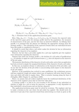 11
✠
❅
❅
❅
❅
❅
❅
❘
Job Seeker: n Job Seeker: a
[Rjs(xjs; π), Rem(xem; π)]
✠
Employer: r
❆
❆
❆
❆
❆
❆
❯
Employer: i
[Rjs(xjs; π) − c3,js, Rem(xem; π)] v(xjs, xem; π) − (c2,js + c3,js, c2,em)
Fig. 1: Extensive form of the application/invitation game.
Here, v(xjs, xem; π) = [vjs(xjs, x1,em; π), vem(x1,js, xjs; π)] denotes the expected value
of the interview game given the strategy profile used by the population, the measures
of attractiveness of the pair, and the fact that an interview followed. In defining these
payoffs, it is assumed that the players are following the appropriate strategy from the
strategy profile π. The calculation of the expected rewards when one individual deviates
from this profile is considered in Section 5.
It should be noted that when a job seeker makes his decision he has no information
regarding the character of an employer.
However, the fact that a job seeker applies for a job may implicitly give the employer
some information regarding his character.
Suppose that under the strategy profile π, the decision of a job seeker of qualifications
x1,js on whether to apply for a job of attractiveness x1,em does not depend on the character
of the job seeker.
The posterior distribution of the character of such a job seeker, given that an application
has been received is simply the marginal distribution of the character of such a job seeker.
In this case, an employer obtains no information on the character of the job seeker, and
we say that the decision of the job seeker is non-revealing (with respect to the character
of the job seeker).
However, if the population has evolved to some equilibrium, the evolutionary process
will have implicitly taught job seekers which type of employers will invite them for inter-
view and which will wish to employ them. This is recursive learning along the lines of
(Velupillai, 2000, Chapter 5), and Spear (1989).
Hence, we assume that job seekers implicitly know the conditional distribution of the
character of the employer given that an interview takes place.
A strategy profile π is said to be non-revealing if the decision of any individual on
whether to apply for a job or invite for interview, as appropriate, is only dependent on
that individual’s attractiveness and not his/her character.
The application/invitation game must be solved by recursion. The employer only has
to make a decision in the case where the job seeker has applied. She should invite for
interview if and only if her expected reward from interviewing is at least as great as the
 