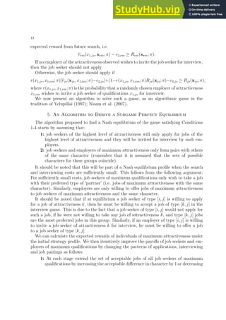 12
expected reward from future search, i.e.
vem(x1,js, xem; π) − c2,em ≥ Rem(xem; π).
If no employer of the attractiveness observed wishes to invite the job seeker for interview,
then the job seeker should not apply.
Otherwise, the job seeker should apply if
r(x1,js, x1,em; π)[vjs(xjs, x1,em; π)−c2,js]+(1−r(x1,js, x1,em; π)Rjs(xjs; π)−c3,js ≥ Rjs(xjs; π),
where r(x1,js, x1,em; π) is the probability that a randomly chosen employer of attractiveness
x1,em wishes to invite a job seeker of qualifications x1,js for interview.
We now present an algorithm to solve such a game, as an algorithmic game in the
tradition of Velupillai (1997); Nisam et al. (2007).
5. An Algorithm to Derive a Subgame Perfect Equilibrium
The algorithm proposed to find a Nash equilibrium of the game satisfying Conditions
1-4 starts by assuming that:
1: job seekers of the highest level of attractiveness will only apply for jobs of the
highest level of attractiveness and they will be invited for interview by such em-
ployers.
2: job seekers and employers of maximum attractiveness only form pairs with others
of the same character (remember that it is assumed that the sets of possible
characters for these groups coincide).
It should be noted that this will be part of a Nash equilibrium profile when the search
and interviewing costs are sufficiently small. This follows from the following argument:
For sufficiently small costs, job seekers of maximum qualifications only wish to take a job
with their preferred type of ‘partner’ (i.e. jobs of maximum attractiveness with the same
character). Similarly, employers are only willing to offer jobs of maximum attractiveness
to job seekers of maximum attractiveness and the same character.
It should be noted that if at equilibrium a job seeker of type [i, j] is willing to apply
for a job of attractiveness k, then he must be willing to accept a job of type [k, j] in the
interview game. This is due to the fact that a job seeker of type [i, j] would not apply for
such a job, if he were not willing to take any job of attractiveness k, and type [k, j] jobs
are the most preferred jobs in this group. Similarly, if an employer of type [i, j] is willing
to invite a job seeker of attractiveness k for interview, he must be willing to offer a job
to a job seeker of type [k, j].
We can calculate the expected rewards of individuals of maximum attractiveness under
the initial strategy profile. We then iteratively improve the payoffs of job seekers and em-
ployers of maximum qualifications by changing the patterns of applications, interviewing
and job pairings as follows:
1: At each stage extend the set of acceptable jobs of all job seekers of maximum
qualifications by increasing the acceptable difference in character by 1 or decreasing
 