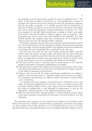 13
the minimum level of attractiveness required to make an application by 1. The
choice of direction in which to extend the set of acceptable jobs is chosen to
maximise the expected reward from search given that the appropriate employers
find the job seeker acceptable. It is initially assumed that the distribution of
character of either an employer who invites for interview or job seeker who applies
for a job is simply the appropriate marginal distribution of character (i.e. that
if an employer of relatively high attractiveness is willing to invite a job seeker
for interview, then the job seeker is willing to apply to such an employer). This
assumption may not be correct and is later checked by the algorithm. It is then
checked whether the employers gain from increasing the set of acceptable job
seekers in this way. If so the strategy profile is updated.
It should be noted that if a job seeker can increase his expected reward in both of
the ways described above, but the appropriate employers do not gain by employing
such a job seeker, then the strategy profile is not updated and the second direction
of extending the set of acceptable jobs is considered in the same way.
We start each step with the type of job seeker having the highest expected
reward under the present strategy profile, and finish with the type having the
least reward. It should be noted that when the level of attractiveness required to
induce an application is reduced, any type which gives a reward at least as great
as any type already in the set of acceptable jobs should also be included.
2: The step described above is repeated until no improvements in the expected
payoffs of job seekers of maximum qualifications are possible.
3: This procedure is repeated for employers of maximum attractiveness (some of the
calculations will already have been done when extending the sets of jobs acceptable
to job seekers of maximum attractiveness).
4: Suppose some, but not all, job seekers of maximum qualifications are willing to
apply for a job of attractiveness x1. Similarly, suppose, some, but not all, employ-
ers of maximum attractiveness are willing to invite a job seeker of attractiveness
x2 for an interview.
It is possible that some employers of attractiveness x1 should not invite a job
seeker of maximum qualifications for interview, since it is possible that no such
job seeker would be willing to form a pair. Steps 1 and 2 are repeated given that
job seekers of qualifications x1 and employers of attractiveness x2 now use the
appropriate “optimal response” in the application/invitation game.
5: Step 4 is repeated until the “optimal responses” of both employers and job seekers
of less than maximum attractiveness are the same at the end of Step 4 as at the
beginning.
This procedure then continues for job searchers and employers of successively lower
levels of attractiveness. Initially, it assumed that no applications, interviews and pairings
are made outside of those that already occur in the profile built up so far. It is then
checked whether the most preferred partner not yet considered should be added to the set
 
