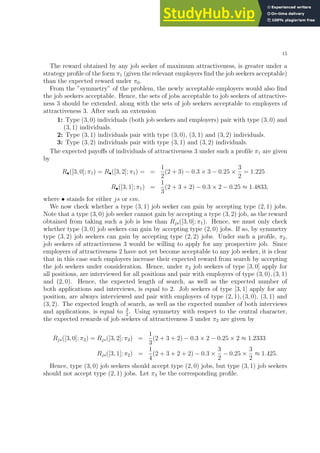 15
The reward obtained by any job seeker of maximum attractiveness, is greater under a
strategy profile of the form π1 (given the relevant employers find the job seekers acceptable)
than the expected reward under π0.
From the ”symmetry” of the problem, the newly acceptable employers would also find
the job seekers acceptable. Hence, the sets of jobs acceptable to job seekers of attractive-
ness 3 should be extended, along with the sets of job seekers acceptable to employers of
attractiveness 3. After such an extension
1: Type (3, 0) individuals (both job seekers and employers) pair with type (3, 0) and
(3, 1) individuals.
2: Type (3, 1) individuals pair with type (3, 0), (3, 1) and (3, 2) individuals.
3: Type (3, 2) individuals pair with type (3, 1) and (3, 2) individuals.
The expected payoffs of individuals of attractiveness 3 under such a profile π1 are given
by
R•([3, 0]; π1) = R•([3, 2]; π1) = =
1
2
(2 + 3) − 0.3 × 3 − 0.25 ×
3
2
= 1.225
R•([3, 1]; π1) =
1
3
(2 + 3 + 2) − 0.3 × 2 − 0.25 ≈ 1.4833,
where • stands for either js or em.
We now check whether a type (3, 1) job seeker can gain by accepting type (2, 1) jobs.
Note that a type (3, 0) job seeker cannot gain by accepting a type (3, 2) job, as the reward
obtained from taking such a job is less than Rjs([3, 0]; π1). Hence, we must only check
whether type (3, 0) job seekers can gain by accepting type (2, 0) jobs. If so, by symmetry
type (3, 2) job seekers can gain by accepting type (2, 2) jobs. Under such a profile, π2,
job seekers of attractiveness 3 would be willing to apply for any prospective job. Since
employers of attractiveness 2 have not yet become acceptable to any job seeker, it is clear
that in this case such employers increase their expected reward from search by accepting
the job seekers under consideration. Hence, under π2 job seekers of type [3, 0] apply for
all positions, are interviewed for all positions and pair with employers of type (3, 0), (3, 1)
and (2, 0). Hence, the expected length of search, as well as the expected number of
both applications and interviews, is equal to 2. Job seekers of type [3, 1] apply for any
position, are always interviewed and pair with employers of type (2, 1), (3, 0), (3, 1) and
(3, 2). The expected length of search, as well as the expected number of both interviews
and applications, is equal to 3
2
. Using symmetry with respect to the central character,
the expected rewards of job seekers of attractiveness 3 under π2 are given by
Rjs([3, 0]; π2) = Rjs([3, 2]; π2) =
1
3
(2 + 3 + 2) − 0.3 × 2 − 0.25 × 2 ≈ 1.2333
Rjs([3, 1]; π2) =
1
4
(2 + 3 + 2 + 2) − 0.3 ×
3
2
− 0.25 ×
3
2
≈ 1.425.
Hence, type (3, 0) job seekers should accept type (2, 0) jobs, but type (3, 1) job seekers
should not accept type (2, 1) jobs. Let π3 be the corresponding profile.
 