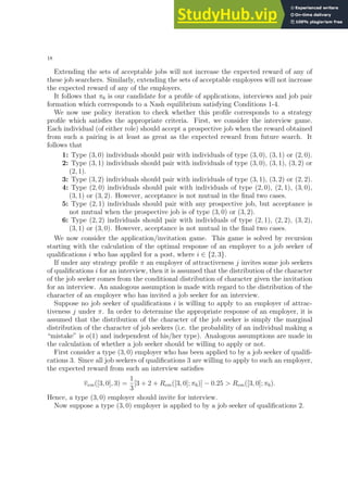 18
Extending the sets of acceptable jobs will not increase the expected reward of any of
these job searchers. Similarly, extending the sets of acceptable employees will not increase
the expected reward of any of the employers.
It follows that π6 is our candidate for a profile of applications, interviews and job pair
formation which corresponds to a Nash equilibrium satisfying Conditions 1-4.
We now use policy iteration to check whether this profile corresponds to a strategy
profile which satisfies the appropriate criteria. First, we consider the interview game.
Each individual (of either role) should accept a prospective job when the reward obtained
from such a pairing is at least as great as the expected reward from future search. It
follows that
1: Type (3, 0) individuals should pair with individuals of type (3, 0), (3, 1) or (2, 0).
2: Type (3, 1) individuals should pair with individuals of type (3, 0), (3, 1), (3, 2) or
(2, 1).
3: Type (3, 2) individuals should pair with individuals of type (3, 1), (3, 2) or (2, 2).
4: Type (2, 0) individuals should pair with individuals of type (2, 0), (2, 1), (3, 0),
(3, 1) or (3, 2). However, acceptance is not mutual in the final two cases.
5: Type (2, 1) individuals should pair with any prospective job, but acceptance is
not mutual when the prospective job is of type (3, 0) or (3, 2).
6: Type (2, 2) individuals should pair with individuals of type (2, 1), (2, 2), (3, 2),
(3, 1) or (3, 0). However, acceptance is not mutual in the final two cases.
We now consider the application/invitation game. This game is solved by recursion
starting with the calculation of the optimal response of an employer to a job seeker of
qualifications i who has applied for a post, where i ∈ {2, 3}.
If under any strategy profile π an employer of attractiveness j invites some job seekers
of qualifications i for an interview, then it is assumed that the distribution of the character
of the job seeker comes from the conditional distribution of character given the invitation
for an interview. An analogous assumption is made with regard to the distribution of the
character of an employer who has invited a job seeker for an interview.
Suppose no job seeker of qualifications i is willing to apply to an employer of attrac-
tiveness j under π. In order to determine the appropriate response of an employer, it is
assumed that the distribution of the character of the job seeker is simply the marginal
distribution of the character of job seekers (i.e. the probability of an individual making a
“mistake” is o(1) and independent of his/her type). Analogous assumptions are made in
the calculation of whether a job seeker should be willing to apply or not.
First consider a type (3, 0) employer who has been applied to by a job seeker of qualifi-
cations 3. Since all job seekers of qualifications 3 are willing to apply to such an employer,
the expected reward from such an interview satisfies
vem([3, 0], 3) =
1
3
[3 + 2 + Rem([3, 0]; π6)] − 0.25  Rem([3, 0]; π6).
Hence, a type (3, 0) employer should invite for interview.
Now suppose a type (3, 0) employer is applied to by a job seeker of qualifications 2.
 
