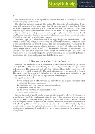 20
The construction of the Nash equilibrium suggests that this is the unique Nash equi-
librium satisfying Conditions 1-4.
The following argument supports this claim. If a job seeker of qualifications 3 only
pairs with employers of the same type, then his expected payoff is less than 2. Since
all other prospective employers give a reward of 2 or less, the expected reward from
search of a job seeker of qualifications 3 must be less than 2 at any equilibrium. Hence,
in the interview game such job seekers must accept employers of attractiveness 3 with
neighbouring character. Similarly, an employer of attractiveness 3 must accept job seekers
of qualifications 3 with a neighbouring character.
Given this, type (3, 1) job seekers should not apply for jobs of attractiveness 2. Job
seekers of types (3, 0) and (3, 2) should apply for jobs of attractiveness 2 and accept those
of the same character (as derived above). The only assumption that was made in the
derivation of the optimal response of type (2, 0) and type (2, 2) job seekers was that they
should accept jobs of type (3, 0) and (3, 2), respectively. Similarly, it was assumed that
type (2, 0) and type (2, 2) employers should accept job seekers of type (3, 0) and (3, 2),
respectively. It is reasonably simple to show by considering all the possible patterns of
applications, interviews and job pairings that this is the case.
6. Results for a More Complex Problem
The algorithm was used to solve a problem in which there were 10 levels of attractiveness
(x1 ∈ {11, 12, . . . , 20}) and character (x2 ∈ {1, 2, . . . , 10}) common to both job seekers
and employers. The search costs and interview costs are defined to be c1,em = c1,js = 0.1
and c2,em = c2,js = 0.1, respectively. The application costs, c3,js, are assumed to be zero.
The reward gained by a type (i, j) individual from taking a job with an individual of type
(k, l) is taken to be k − |j − l| for both job seekers and employers.
Such problems in which
a: the distributions of attractiveness and character do not depend on the role of an
individual (job seeker/employer),
b: search and interview costs are independent of role,
c: application costs are zero,
d: the reward functions are independent of role.
are termed quasi-symmetric.
Suppose the strategy profile used is symmetric with respect to role, i.e. if job seekers of
attractiveness i apply to employers of attractiveness j, then employers of attractiveness
i invite job seekers of attractiveness j for interview etc. The expected reward of search
does not depend on role. In this case, we can use a simplified greedy search algorithm to
find a Nash equilibrium which is symmetric with respect to role. Step 3 of the algorithm
is not required, since the optimal extensions of the acceptance sets of job seekers of
maximum attractiveness will be identical to the optimal extensions of the acceptance sets
of employers.
 