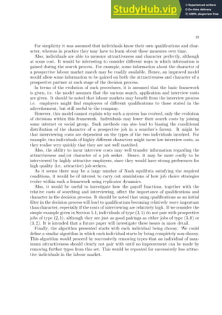 23
For simplicity it was assumed that individuals know their own qualifications and char-
acter, whereas in practice they may have to learn about these measures over time.
Also, individuals are able to measure attractiveness and character perfectly, although
at some cost. It would be interesting to consider different ways in which information is
gained during the search process. For example, some information about the character of
a prospective labour market match may be readily available. Hence, an improved model
would allow some information to be gained on both the attractiveness and character of a
prospective partner at each stage of the decision process.
In terms of the evolution of such procedures, it is assumed that the basic framework
is given, i.e. the model assumes that the various search, application and interview costs
are given. It should be noted that labour markets may benefit from the interview process
i.e. employers might find employees of different qualifications to those stated in the
advertisement, but still useful to the company.
However, this model cannot explain why such a system has evolved, only the evolution
of decisions within this framework. Individuals may lower their search costs by joining
some internet or social group. Such methods can also lead to biasing the conditional
distribution of the character of a prospective job in a searcher’s favour. It might be
that interviewing costs are dependent on the types of the two individuals involved. For
example, two individuals of highly different characters might incur low interview costs, as
they realise very quickly that they are not well matched.
Also, the ability to incur interview costs may well transfer information regarding the
attractiveness and/or character of a job seeker. Hence, it may be more costly to be
interviewed by highly attractive employers, since they would have strong preferences for
high quality (i.e. attractive) job seekers.
As it seems there may be a large number of Nash equilibria satisfying the required
conditions, it would be of interest to carry out simulations of how job choice strategies
evolve within such a framework using replicator dynamics.
Also, it would be useful to investigate how the payoff functions, together with the
relative costs of searching and interviewing, affect the importance of qualifications and
character in the decision process. It should be noted that using qualifications as an initial
filter in the decision process will lead to qualifications becoming relatively more important
than character, especially if the costs of interviewing are relatively high. If we consider the
simple example given in Section 5.1, individuals of type (3, 1) do not pair with prospective
jobs of type (2, 1), although they are just as good pairings as either jobs of type (3, 0) or
(3, 2). It is intended that a future paper will investigate these issues in more detail.
Finally, the algorithm presented starts with each individual being choosy. We could
define a similar algorithm in which each individual starts by being completely non-choosy.
This algorithm would proceed by successively removing types that an individual of max-
imum attractiveness should clearly not pair with until no improvement can be made by
removing further types from this set. This would be repeated for successively less attrac-
tive individuals in the labour market.
 