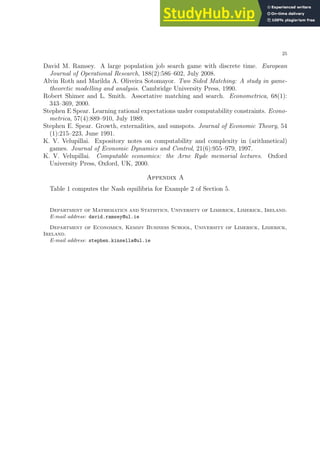 25
David M. Ramsey. A large population job search game with discrete time. European
Journal of Operational Research, 188(2):586–602, July 2008.
Alvin Roth and Marilda A. Oliveira Sotomayor. Two Sided Matching: A study in game-
theoretic modelling and analysis. Cambridge University Press, 1990.
Robert Shimer and L. Smith. Assortative matching and search. Econometrica, 68(1):
343–369, 2000.
Stephen E Spear. Learning rational expectations under computability constraints. Econo-
metrica, 57(4):889–910, July 1989.
Stephen E. Spear. Growth, externalities, and sunspots. Journal of Economic Theory, 54
(1):215–223, June 1991.
K. V. Velupillai. Expository notes on computability and complexity in (arithmetical)
games. Journal of Economic Dynamics and Control, 21(6):955–979, 1997.
K. V. Velupillai. Computable economics: the Arne Ryde memorial lectures. Oxford
University Press, Oxford, UK, 2000.
Appendix A
Table 1 computes the Nash equilibria for Example 2 of Section 5.
Department of Mathematics and Statistics, University of Limerick, Limerick, Ireland.
E-mail address: david.ramsey@ul.ie
Department of Economics, Kemmy Business School, University of Limerick, Limerick,
Ireland.
E-mail address: stephen.kinsella@ul.ie
 