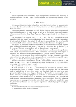 4
Section 6 presents some results for a larger scale problem, and shows that there may be
multiple equilibria. Section 7 gives a brief conclusion and suggests directions for further
research.
2. The Model
It is assumed that job choice is based on two traits both described by a quantitative
measure. The first will be referred to as ‘attractiveness’ and the second will be referred
to as ‘character’.
We consider a steady state model in which the distributions of the attractiveness (qual-
ifications) and character of a job seeker, as well as of the attractiveness and character
of an employer (denoted X1,js, X2,js, X1,em and X2,em, respectively), do not change over
time.
For convenience, we suppose that X1,es, X1,js, X2,es and X2,js are discrete random
variables which take integer values, and that the attractiveness of a job seeker or employer
is independent of his/her character2
. It will also be assumed that the set of possible
characters of job seekers coincides with the set of possible characters of employers.
The type of an individual can be defined by their attractiveness and character, together
with their role (employer or job seeker). The type of a job seeker will be denoted xjs =
[x1,js, x2,js]. The type of an employer will be denoted xem = [x1,em, x2,em].
Preferences are common with respect to attractiveness, i.e. all job seekers prefer jobs
with a high attractiveness measure3
. Also, preferences are homotypic with respect to
character, i.e., an employer prefers employees with a similar measure of character.
To be more precise, suppose the reward obtained by a type xjs job seeker from taking
a job with a type xem employer is g(x2,js, xem), where g is strictly increasing with respect
to x1,em and strictly decreasing with respect to |x2,js − x2,em|.
Similarly, the reward obtained by a type xem employer from employing a type xjs job
seeker is h(xjs, x2,em), where h is strictly increasing with respect to x1,js, and strictly
decreasing with respect to |x2,js − x2,em|.
The population is assumed to be large.
At each moment n, (n = 1, 2, . . .) each unemployed individual is presented with a
prospective job picked at random. Thus it is implicitly assumed that the operational
ratio of unfilled jobs to job seekers is one, and that individuals can observe as many
prospective jobs as they wish. Suppose the ratio of the number of searching job seekers
to the number of searching employers is r, where r > 1. This situation can be modelled
by assuming that a proportion r−1
r
of employers have attractiveness −∞ (in reality job
seekers paired with such an employer at moment i meet no employer then). An individual
cannot return to a prospective job (or job seeker) found earlier, nor would they want
to, given their preferences and past negative experiences with that prospective employer
(employee).
2In further work we hope to relax this rather restrictive assumption.
3A proxy for which would be the starting wage.
 