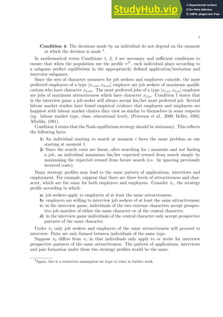 7
Condition 4: The decisions made by an individual do not depend on the moment
at which the decision is made 4
.
In mathematical terms Conditions 1, 2, 3 are necessary and sufficient conditions to
ensure that when the population use the profile πN
, each individual plays according to
a subgame perfect equilibrium in the appropriately defined application/invitation and
interview subgames.
Since the sets of character measures for job seekers and employers coincide, the most
preferred employees of a type [x1,em, x2,em] employer are job seekers of maximum qualifi-
cations who have character x2,em. The most preferred jobs of a type [x1,js, x2,js] employee
are jobs of maximum attractiveness which have character x2,js. Condition 1 states that
in the interview game a job seeker will always accept his/her most preferred job. Several
labour market studies have found empirical evidence that employers and employees are
happiest with labour market choices they view as similar to themselves in some respects
(eg. labour market type, class, educational level), (Peterson et al., 2000; Beller, 1982;
Albelda, 1981).
Condition 4 states that the Nash equilibrium strategy should be stationary. This reflects
the following facts:
1: An individual starting to search at moment i faces the same problem as one
starting at moment 1.
2: Since the search costs are linear, after searching for i moments and not finding
a job, an individual maximises his/her expected reward from search simply by
maximising the expected reward from future search (i.e. by ignoring previously
incurred costs).
Many strategy profiles may lead to the same pattern of applications, interviews and
employment. For example, suppose that there are three levels of attractiveness and char-
acter, which are the same for both employers and employees. Consider π1, the strategy
profile according to which:
a: job seekers apply to employers of at least the same attractiveness;
b: employers are willing to interview job seekers of at least the same attractiveness;
c: in the interview game, individuals of the two extreme characters accept prospec-
tive job matches of either the same character or of the central character;
d: in the interview game individuals of the central character only accept prospective
partners of the same character.
Under π1 only job seekers and employers of the same attractiveness will proceed to
interview. Pairs are only formed between individuals of the same type.
Suppose π2 differs from π1 in that individuals only apply to or invite for interview
prospective partners of the same attractiveness. The pattern of applications, interviews
and pair formation under these two strategy profiles would be the same.
4Again, this is a restrictive assumption we hope to relax in further work.
 