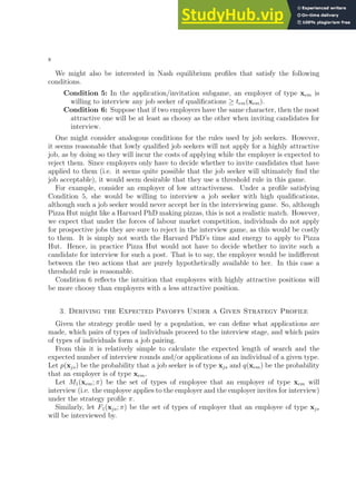 8
We might also be interested in Nash equilibrium profiles that satisfy the following
conditions.
Condition 5: In the application/invitation subgame, an employer of type xem is
willing to interview any job seeker of qualifications ≥ tem(xem).
Condition 6: Suppose that if two employers have the same character, then the most
attractive one will be at least as choosy as the other when inviting candidates for
interview.
One might consider analogous conditions for the rules used by job seekers. However,
it seems reasonable that lowly qualified job seekers will not apply for a highly attractive
job, as by doing so they will incur the costs of applying while the employer is expected to
reject them. Since employers only have to decide whether to invite candidates that have
applied to them (i.e. it seems quite possible that the job seeker will ultimately find the
job acceptable), it would seem desirable that they use a threshold rule in this game.
For example, consider an employer of low attractiveness. Under a profile satisfying
Condition 5, she would be willing to interview a job seeker with high qualifications,
although such a job seeker would never accept her in the interviewing game. So, although
Pizza Hut might like a Harvard PhD making pizzas, this is not a realistic match. However,
we expect that under the forces of labour market competition, individuals do not apply
for prospective jobs they are sure to reject in the interview game, as this would be costly
to them. It is simply not worth the Harvard PhD’s time and energy to apply to Pizza
Hut. Hence, in practice Pizza Hut would not have to decide whether to invite such a
candidate for interview for such a post. That is to say, the employer would be indifferent
between the two actions that are purely hypothetically available to her. In this case a
threshold rule is reasonable.
Condition 6 reflects the intuition that employers with highly attractive positions will
be more choosy than employers with a less attractive position.
3. Deriving the Expected Payoffs Under a Given Strategy Profile
Given the strategy profile used by a population, we can define what applications are
made, which pairs of types of individuals proceed to the interview stage, and which pairs
of types of individuals form a job pairing.
From this it is relatively simple to calculate the expected length of search and the
expected number of interview rounds and/or applications of an individual of a given type.
Let p(xjs) be the probability that a job seeker is of type xjs and q(xem) be the probability
that an employer is of type xem.
Let M1(xem; π) be the set of types of employee that an employer of type xem will
interview (i.e. the employee applies to the employer and the employer invites for interview)
under the strategy profile π.
Similarly, let F1(xjs; π) be the set of types of employer that an employee of type xjs
will be interviewed by.
 
