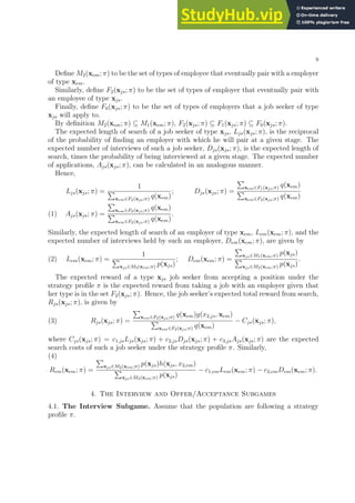 9
Define M2(xem; π) to be the set of types of employee that eventually pair with a employer
of type xem.
Similarly, define F2(xjs; π) to be the set of types of employer that eventually pair with
an employee of type xjs.
Finally, define F0(xjs; π) to be the set of types of employers that a job seeker of type
xjs will apply to.
By definition M2(xem; π) ⊆ M1(xem; π), F2(xjs; π) ⊆ F1(xjs; π) ⊆ F0(xjs; π).
The expected length of search of a job seeker of type xjs, Ljs(xjs; π), is the reciprocal
of the probability of finding an employer with which he will pair at a given stage. The
expected number of interviews of such a job seeker, Djs(xjs; π), is the expected length of
search, times the probability of being interviewed at a given stage. The expected number
of applications, Ajs(xjs; π), can be calculated in an analogous manner.
Hence,
Ljs(xjs; π) =
1
P
xem∈F2(xjs;π) q(xem)
; Djs(xjs; π) =
P
xem∈F1(xjs;π) q(xem)
P
xem∈F2(xjs;π) q(xem)
Ajs(xjs; π) =
P
xem∈F0(xjs;π) q(xem)
P
xem∈F2(xjs;π) q(xem)
.
(1)
Similarly, the expected length of search of an employer of type xem, Lem(xem; π), and the
expected number of interviews held by such an employer, Dem(xem; π), are given by
(2) Lem(xem; π) =
1
P
xjs∈M2(xem;π) p(xjs)
; Dem(xem; π) =
P
xjs∈M1(xem;π) p(xjs)
P
xjs∈M2(xem;π) p(xjs)
.
The expected reward of a type xjs job seeker from accepting a position under the
strategy profile π is the expected reward from taking a job with an employer given that
her type is in the set F2(xjs; π). Hence, the job seeker’s expected total reward from search,
Rjs(xjs; π), is given by
(3) Rjs(xjs; π) =
P
xem∈F2(xjs;π) q(xem)g(x2,js, xem)
P
xem∈F2(xjs;π) q(xem)
− Cjs(xjs; π),
where Cjs(xjs; π) = c1,jsLjs(xjs; π) + c2,jsDjs(xjs; π) + c3,jsAjs(xjs; π) are the expected
search costs of such a job seeker under the strategy profile π. Similarly,
(4)
Rem(xem; π) =
P
xjs∈M2(xem;π) p(xjs)h(xjs, x2,em)
P
xjs∈M2(xem;π) p(xjs)
− c1,emLem(xem; π) − c2,emDem(xem; π).
4. The Interview and Offer/Acceptance Subgames
4.1. The Interview Subgame. Assume that the population are following a strategy
profile π.
 