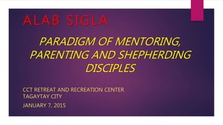 ALAB SIGLA
CCT RETREAT AND RECREATION CENTER
TAGAYTAY CITY
JANUARY 7, 2015
PARADIGM OF MENTORING,
PARENTING AND SHEPHERDING
DISCIPLES
 