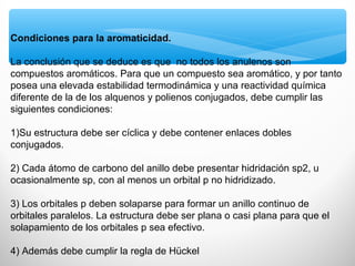 Condiciones para la aromaticidad.
La conclusión que se deduce es que no todos los anulenos son
compuestos aromáticos. Para que un compuesto sea aromático, y por tanto
posea una elevada estabilidad termodinámica y una reactividad química
diferente de la de los alquenos y polienos conjugados, debe cumplir las
siguientes condiciones:
1)Su estructura debe ser cíclica y debe contener enlaces dobles
conjugados.
2) Cada átomo de carbono del anillo debe presentar hidridación sp2, u
ocasionalmente sp, con al menos un orbital p no hidridizado.
3) Los orbitales p deben solaparse para formar un anillo continuo de
orbitales paralelos. La estructura debe ser plana o casi plana para que el
solapamiento de los orbitales p sea efectivo.
4) Además debe cumplir la regla de Hückel
 